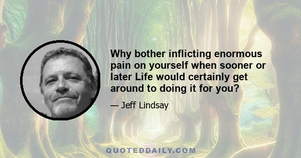 Why bother inflicting enormous pain on yourself when sooner or later Life would certainly get around to doing it for you?