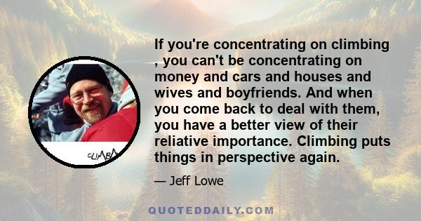 If you're concentrating on climbing , you can't be concentrating on money and cars and houses and wives and boyfriends. And when you come back to deal with them, you have a better view of their reliative importance.