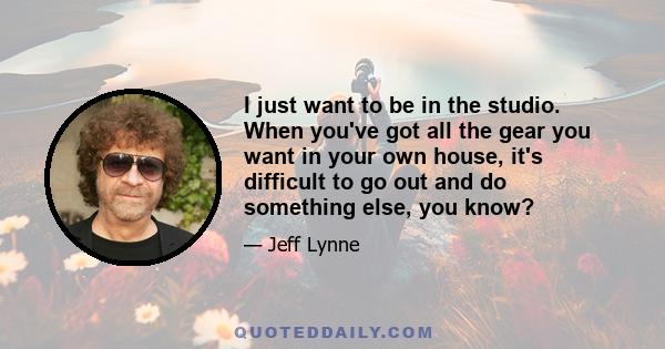 I just want to be in the studio. When you've got all the gear you want in your own house, it's difficult to go out and do something else, you know?