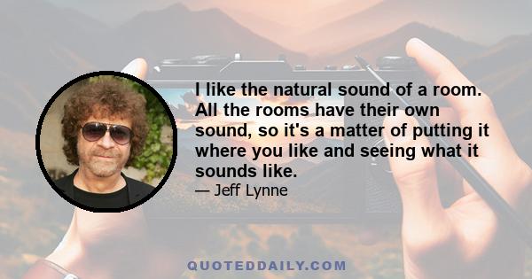 I like the natural sound of a room. All the rooms have their own sound, so it's a matter of putting it where you like and seeing what it sounds like.