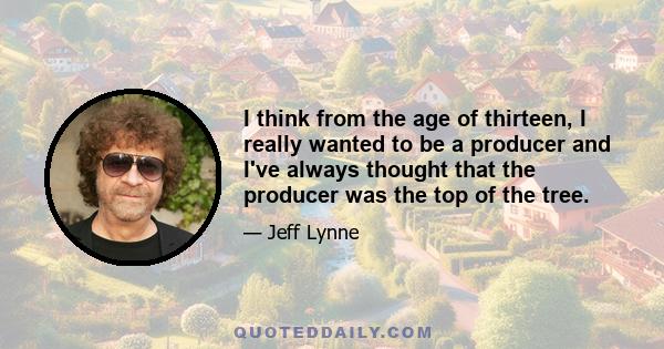 I think from the age of thirteen, I really wanted to be a producer and I've always thought that the producer was the top of the tree.