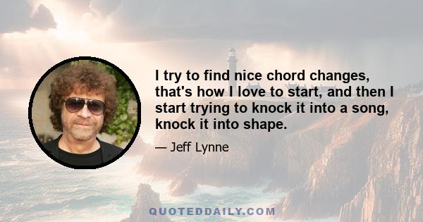 I try to find nice chord changes, that's how I love to start, and then I start trying to knock it into a song, knock it into shape.