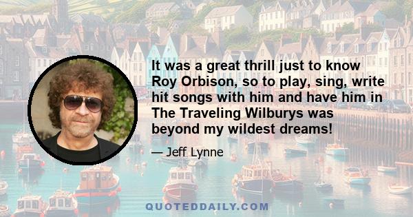 It was a great thrill just to know Roy Orbison, so to play, sing, write hit songs with him and have him in The Traveling Wilburys was beyond my wildest dreams!