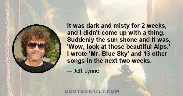 It was dark and misty for 2 weeks, and I didn't come up with a thing. Suddenly the sun shone and it was, 'Wow, look at those beautiful Alps.' I wrote 'Mr. Blue Sky' and 13 other songs in the next two weeks.