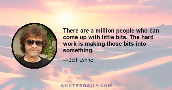 There are a million people who can come up with little bits. The hard work is making those bits into something.