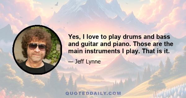 Yes, I love to play drums and bass and guitar and piano. Those are the main instruments I play. That is it.