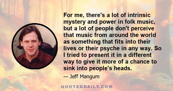 For me, there's a lot of intrinsic mystery and power in folk music, but a lot of people don't perceive that music from around the world as something that fits into their lives or their psyche in any way. So I tried to