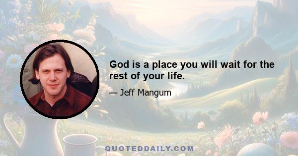 God is a place you will wait for the rest of your life.