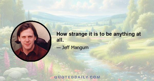 How strange it is to be anything at all.