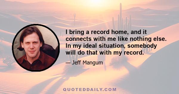 I bring a record home, and it connects with me like nothing else. In my ideal situation, somebody will do that with my record.