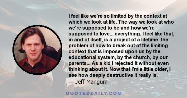 I feel like we're so limited by the context at which we look at life. The way we look at who we're supposed to be and how we're supposed to love... everything. I feel like that, in and of itself, is a project of a