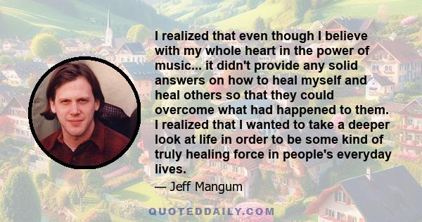 I realized that even though I believe with my whole heart in the power of music... it didn't provide any solid answers on how to heal myself and heal others so that they could overcome what had happened to them. I