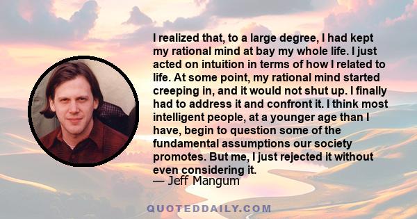 I realized that, to a large degree, I had kept my rational mind at bay my whole life. I just acted on intuition in terms of how I related to life. At some point, my rational mind started creeping in, and it would not