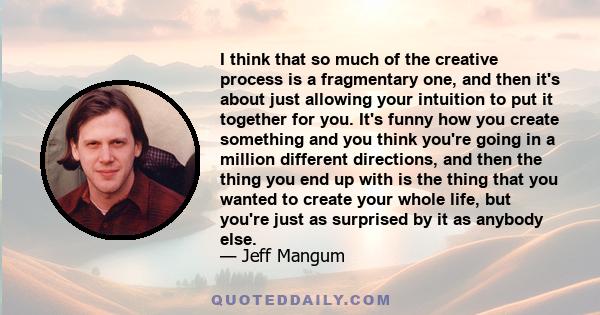 I think that so much of the creative process is a fragmentary one, and then it's about just allowing your intuition to put it together for you. It's funny how you create something and you think you're going in a million 