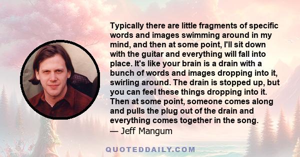 Typically there are little fragments of specific words and images swimming around in my mind, and then at some point, I'll sit down with the guitar and everything will fall into place. It's like your brain is a drain