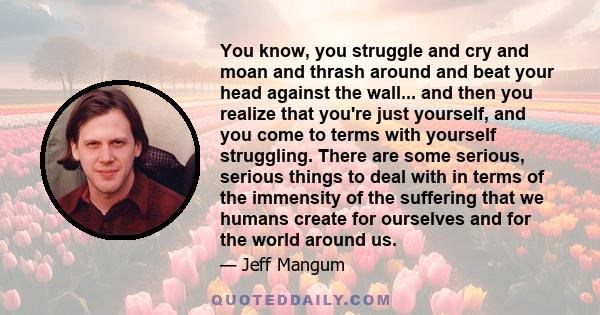 You know, you struggle and cry and moan and thrash around and beat your head against the wall... and then you realize that you're just yourself, and you come to terms with yourself struggling. There are some serious,