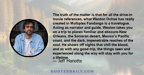 The truth of the matter is that for all the drive-in movie references, what Weston Ochse has really created in Multiplex Fandango is a travelogue. Acting as narrator and guide, Weston takes you on a trip to places