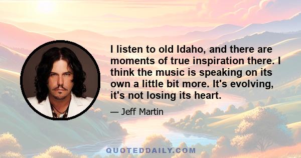 I listen to old Idaho, and there are moments of true inspiration there. I think the music is speaking on its own a little bit more. It's evolving, it's not losing its heart.