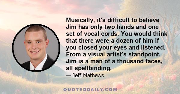 Musically, it's difficult to believe Jim has only two hands and one set of vocal cords. You would think that there were a dozen of him if you closed your eyes and listened. From a visual artist's standpoint, Jim is a