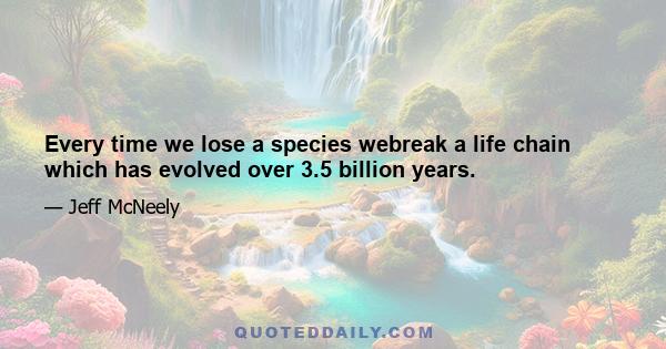 Every time we lose a species webreak a life chain which has evolved over 3.5 billion years.