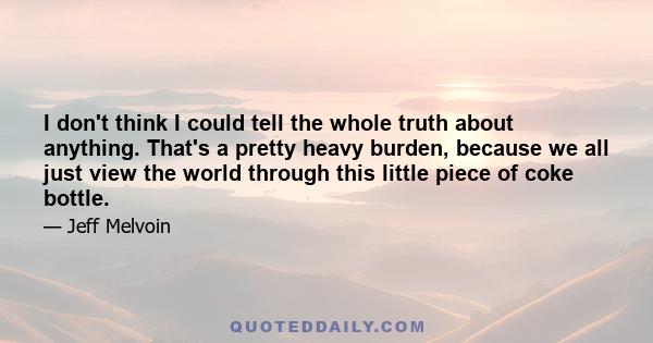 I don't think I could tell the whole truth about anything. That's a pretty heavy burden, because we all just view the world through this little piece of coke bottle.