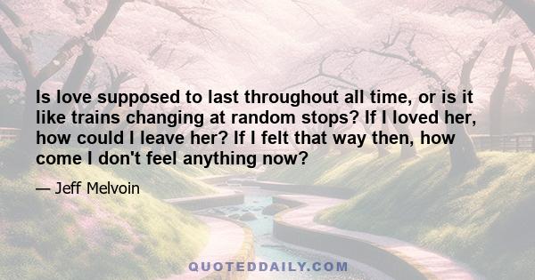 Is love supposed to last throughout all time, or is it like trains changing at random stops? If I loved her, how could I leave her? If I felt that way then, how come I don't feel anything now?