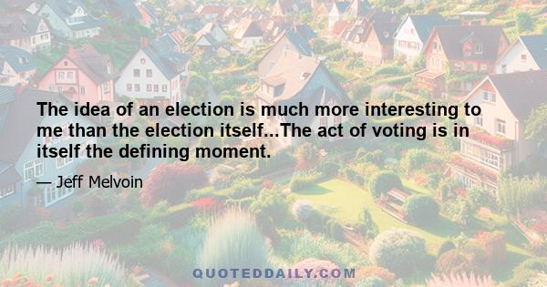 The idea of an election is much more interesting to me than the election itself...The act of voting is in itself the defining moment.