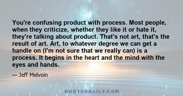 You're confusing product with process. Most people, when they criticize, whether they like it or hate it, they're talking about product. That's not art, that's the result of art. Art, to whatever degree we can get a