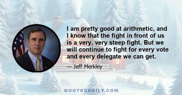 I am pretty good at arithmetic, and I know that the fight in front of us is a very, very steep fight. But we will continue to fight for every vote and every delegate we can get.