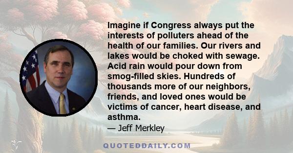 Imagine if Congress always put the interests of polluters ahead of the health of our families. Our rivers and lakes would be choked with sewage. Acid rain would pour down from smog-filled skies. Hundreds of thousands