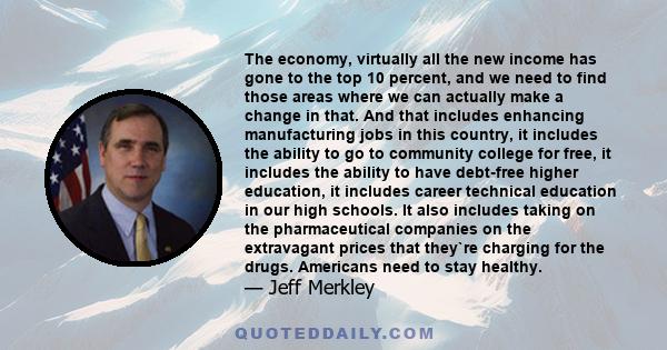 The economy, virtually all the new income has gone to the top 10 percent, and we need to find those areas where we can actually make a change in that. And that includes enhancing manufacturing jobs in this country, it