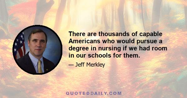 There are thousands of capable Americans who would pursue a degree in nursing if we had room in our schools for them.