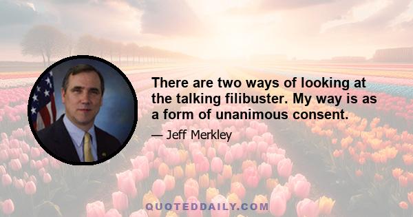 There are two ways of looking at the talking filibuster. My way is as a form of unanimous consent.