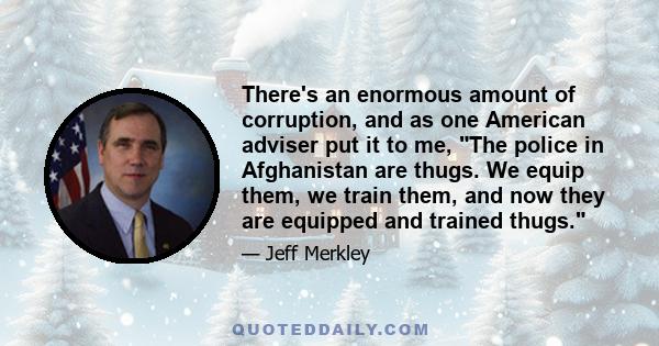 There's an enormous amount of corruption, and as one American adviser put it to me, The police in Afghanistan are thugs. We equip them, we train them, and now they are equipped and trained thugs.