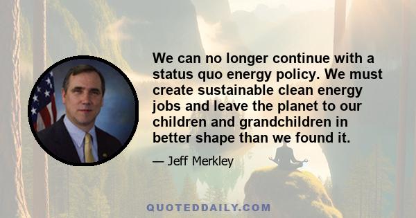 We can no longer continue with a status quo energy policy. We must create sustainable clean energy jobs and leave the planet to our children and grandchildren in better shape than we found it.