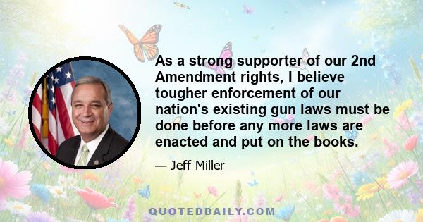 As a strong supporter of our 2nd Amendment rights, I believe tougher enforcement of our nation's existing gun laws must be done before any more laws are enacted and put on the books.