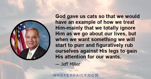 God gave us cats so that we would have an example of how we treat Him-mainly that we totally ignore Him as we go about our lives, but when we want something we will start to purr and figuratively rub ourselves against