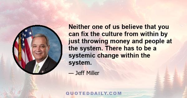 Neither one of us believe that you can fix the culture from within by just throwing money and people at the system. There has to be a systemic change within the system.