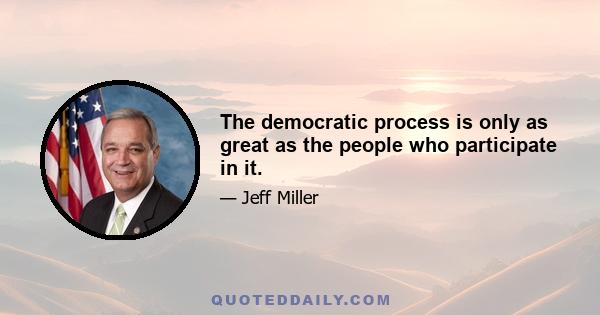 The democratic process is only as great as the people who participate in it.