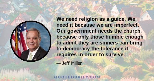 We need religion as a guide. We need it because we are imperfect. Our government needs the church, because only those humble enough to admit they are sinners can bring to democracy the tolerance it requires in order to