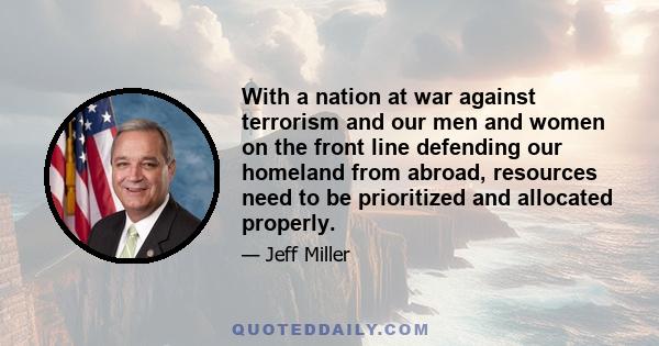 With a nation at war against terrorism and our men and women on the front line defending our homeland from abroad, resources need to be prioritized and allocated properly.