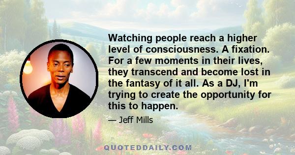 Watching people reach a higher level of consciousness. A fixation. For a few moments in their lives, they transcend and become lost in the fantasy of it all. As a DJ, I'm trying to create the opportunity for this to