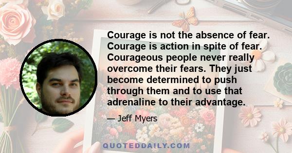 Courage is not the absence of fear. Courage is action in spite of fear. Courageous people never really overcome their fears. They just become determined to push through them and to use that adrenaline to their advantage.