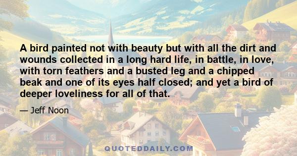 A bird painted not with beauty but with all the dirt and wounds collected in a long hard life, in battle, in love, with torn feathers and a busted leg and a chipped beak and one of its eyes half closed; and yet a bird