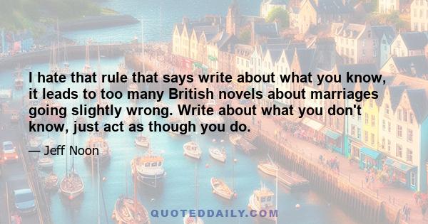 I hate that rule that says write about what you know, it leads to too many British novels about marriages going slightly wrong. Write about what you don't know, just act as though you do.