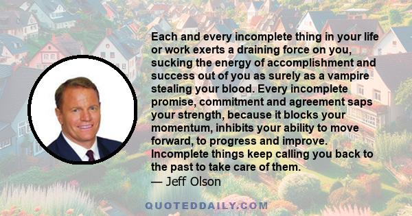 Each and every incomplete thing in your life or work exerts a draining force on you, sucking the energy of accomplishment and success out of you as surely as a vampire stealing your blood. Every incomplete promise,