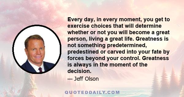 Every day, in every moment, you get to exercise choices that will determine whether or not you will become a great person, living a great life. Greatness is not something predetermined, predestined or carved into your