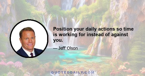 Position your daily actions so time is working for instead of against you.