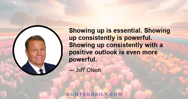 Showing up is essential. Showing up consistently is powerful. Showing up consistently with a positive outlook is even more powerful.