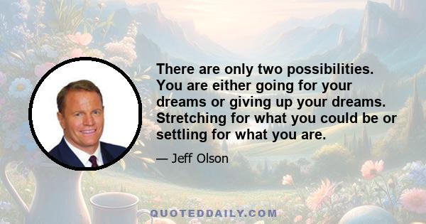 There are only two possibilities. You are either going for your dreams or giving up your dreams. Stretching for what you could be or settling for what you are.